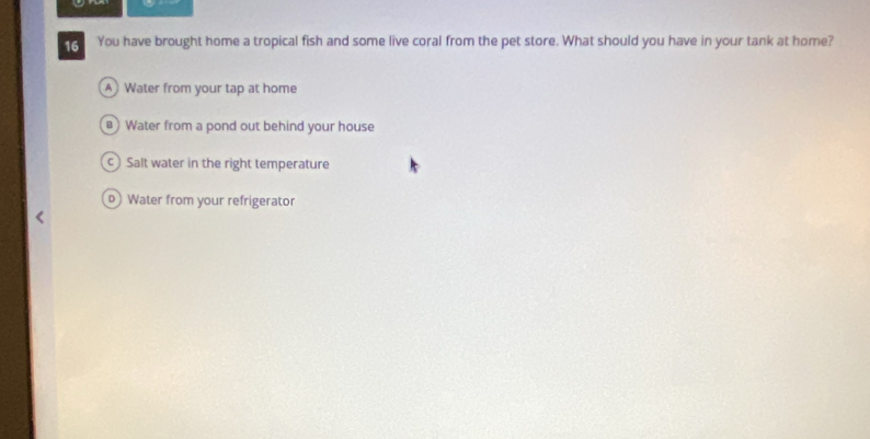 You have brought home a tropical fish and some live coral from the pet store. What should you have in your tank at home?
Water from your tap at home
Water from a pond out behind your house
Salt water in the right temperature
D Water from your refrigerator