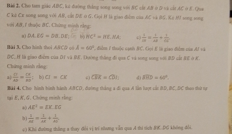 Cho tam giác ABC, kè đường thắng song song với BC cất AB ở D và cất AC ở E. Qua 
C kè Cx song song với AB, cất DE ở G. Gọi H là giao điểm của AC và BG. Kè HI song song 
với AB, 1 thuộc BC. Chứng minh răng: 
a) DA.EG=DB.DE b) HC^2=HE. HA; c  1/IH = 1/AB + 1/CG 
Bài 3. Cho hình thoi ABCD có hat A=60° , điểm 1 thuộc cạnh BC. Gọi E là giao điểm của AI và
DC,H là giao điểm của DI và BE. Đường thắng đí qua C và song song với BD cất BE ở K. 
Chứng minh rằng: 
a)  CI/AD = CK/BD  ； b) CI=CK c) widehat CBK=widehat CDI d) widehat BHD=60°. 
Bài 4. Cho hình bình hành ABCD, đường thắng a đí qua A lần lượt cắt BD, BC, DC theo thứ tự 
tại E, K, G. Chứng minh rằng: 
a) AE^2=EK.EG
b)  1/AE = 1/AK + 1/AG . 
c) Khi đường thăng a thay đôi vị trí nhưng vẫn qua A thì tích BK.DG không đôi.