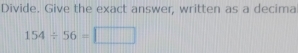 Divide. Give the exact answer, written as a decima
154/ 56=□