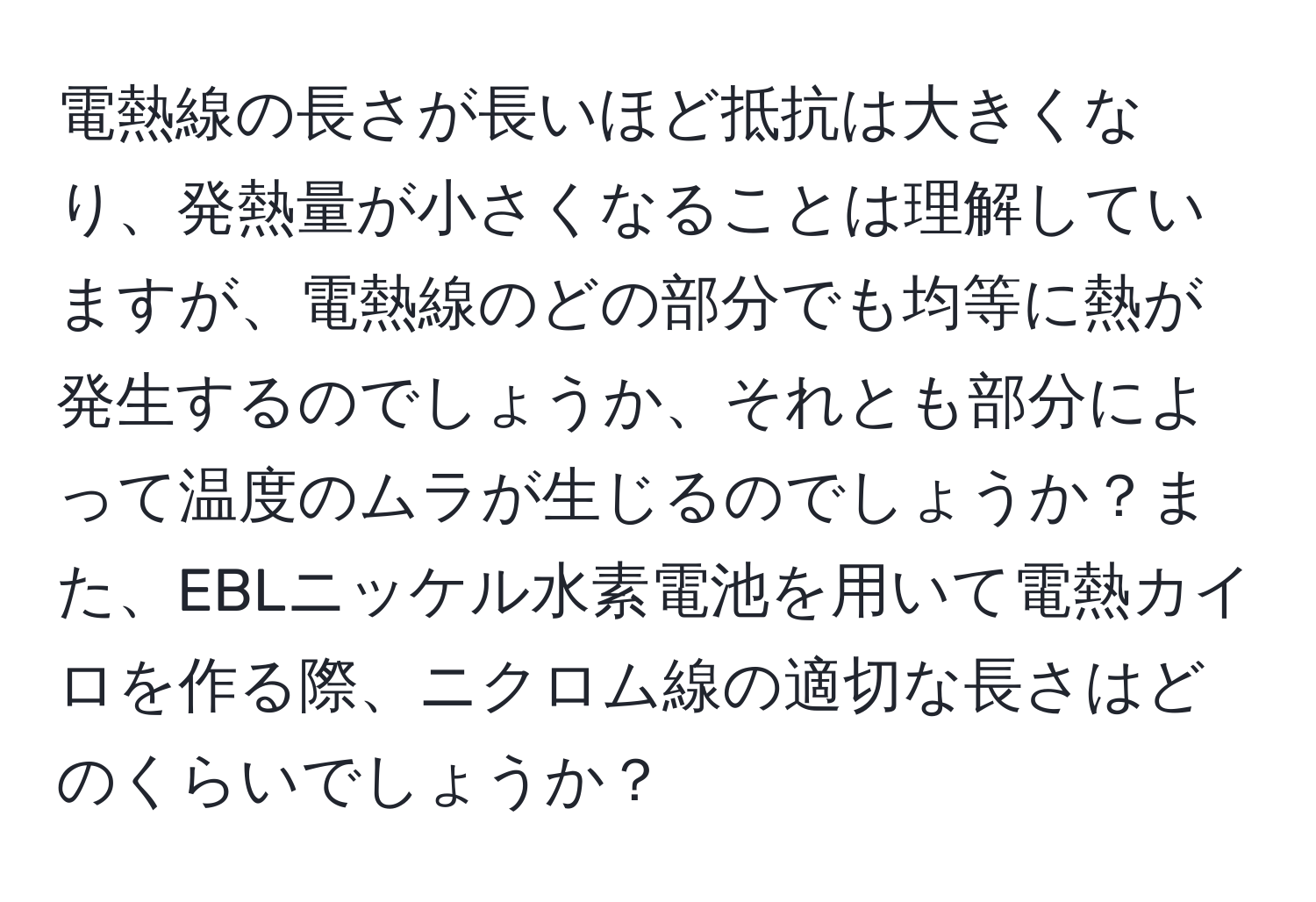 電熱線の長さが長いほど抵抗は大きくなり、発熱量が小さくなることは理解していますが、電熱線のどの部分でも均等に熱が発生するのでしょうか、それとも部分によって温度のムラが生じるのでしょうか？また、EBLニッケル水素電池を用いて電熱カイロを作る際、ニクロム線の適切な長さはどのくらいでしょうか？