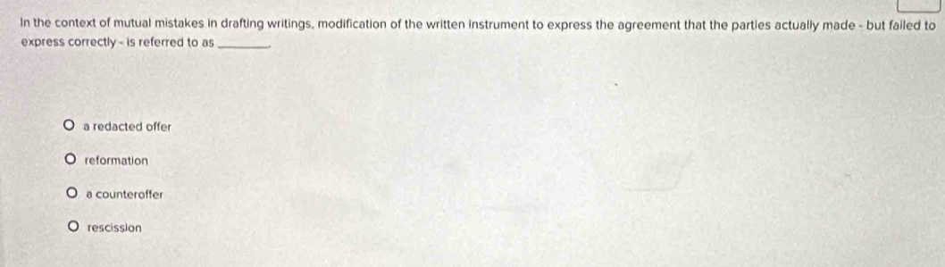 In the context of mutual mistakes in drafting writings, modification of the written instrument to express the agreement that the parties actually made - but failed to
express correctly - is referred to as_
a redacted offer
reformation
a counteroffer
rescission