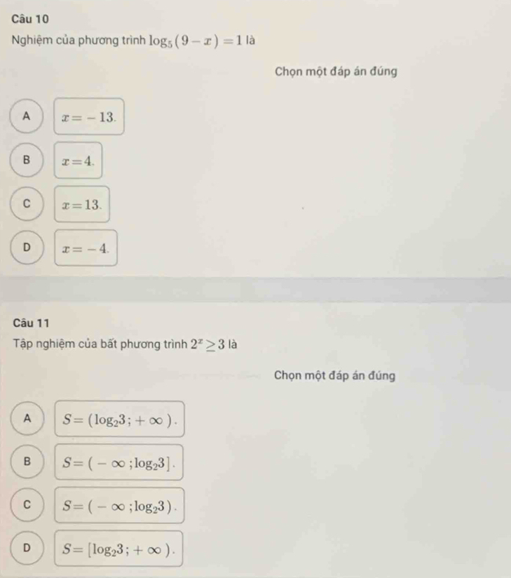 Nghiệm của phương trình log _5(9-x)=1 là
Chọn một đáp án đúng
A x=-13.
B x=4.
C x=13.
D x=-4. 
Câu 11
Tập nghiệm của bất phương trình 2^x≥ 3 là
Chọn một đáp án đúng
A S=(log _23;+∈fty ).
B S=(-∈fty ;log _23].
C S=(-∈fty ;log _23).
D S=[log _23;+∈fty ).