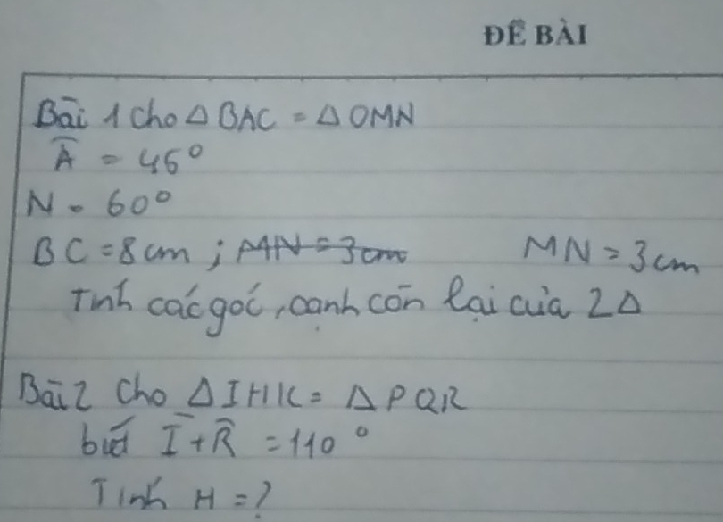 Bāi A cho △ BAC=△ OMN
widehat A=45°
N=60°
BC=8cm; AAN=3cm
MN=3cm
Tinh cac goc, canh con laicia Zà 
Baiz cho △ IHK=△ PQR
bud overline I+overline R=110°
T iok H= 7