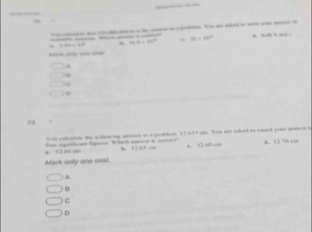 cotates tas irmt s a te amen t apotites. You a aked t wete youe sse ot
eaon maon debach ase a c 30* 80° a. bc b ad c
81.4=98^2
0.88/ 65^2
Mark sbly one lwi
A
C
D
73
You culqulate the tollowng asoser to a problems 12.655 cm. You are asked to round your anower 6
four significant figures. Whach anewet is correst?
a. 12.66 cm h. 12.65 cm e. 12:60 cm d. 12 70 cm
Mark only one oval.
A
B
C
D