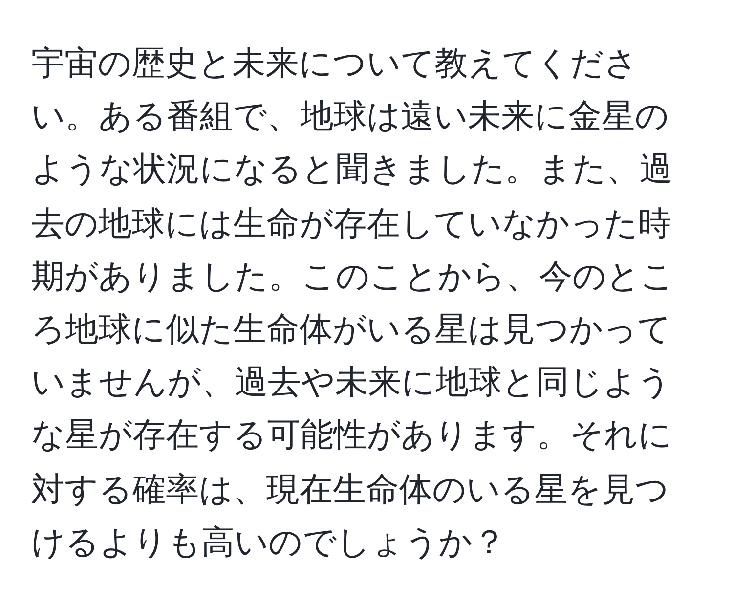 宇宙の歴史と未来について教えてください。ある番組で、地球は遠い未来に金星のような状況になると聞きました。また、過去の地球には生命が存在していなかった時期がありました。このことから、今のところ地球に似た生命体がいる星は見つかっていませんが、過去や未来に地球と同じような星が存在する可能性があります。それに対する確率は、現在生命体のいる星を見つけるよりも高いのでしょうか？