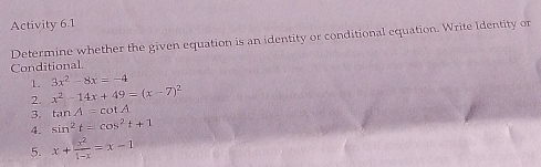 Activity 6.1 
Determine whether the given equation is an identity or conditional equation. Write Identity or 
Conditional. 
1. 3x^2-8x=-4
2. x^2-14x+49=(x-7)^2
3. tan A=cot A
4. sin^2t=cos^2t+1
5. x+ x^2/1-x =x-1