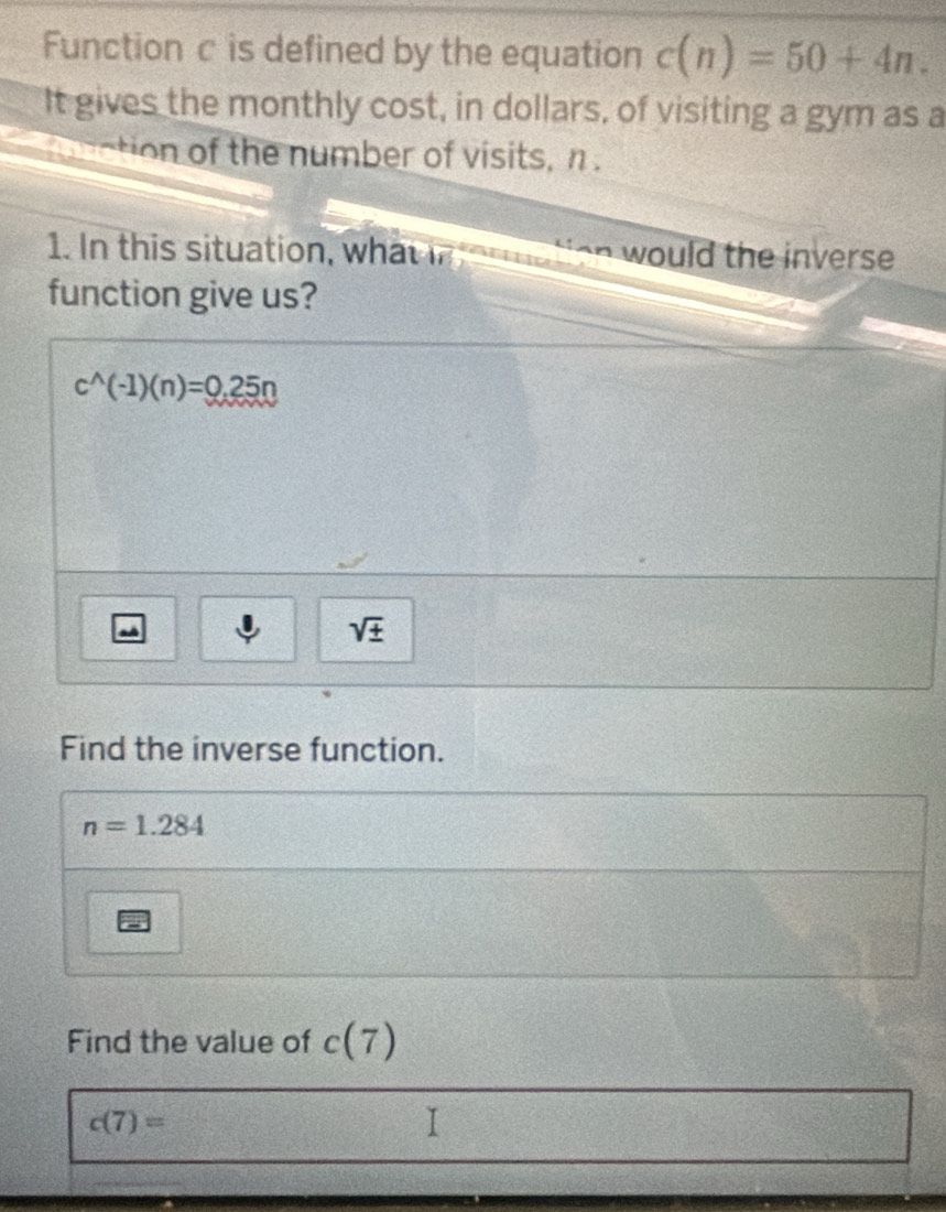 Function c is defined by the equation c(n)=50+4n. 
It gives the monthly cost, in dollars, of visiting a gym as a 
ction of the number of visits, n. 
1. In this situation, what would the inverse 
function give us?
c^(wedge)(-1)(n)=0.25n
sqrt(± ) 
Find the inverse function.
n=1.284
Find the value of c(7)
c(7)=