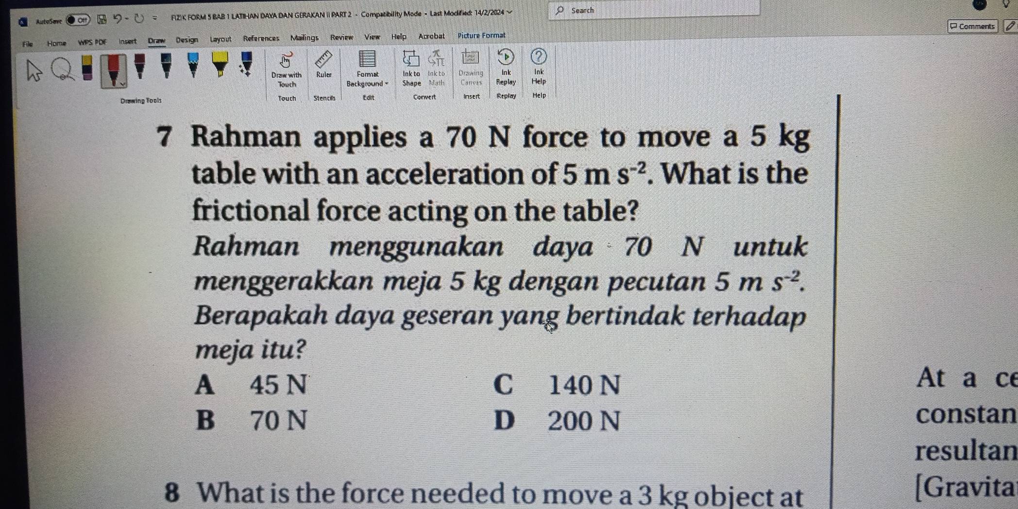 AutoSavc F(Z)K FORM 5 BAB 1 LATIHAN DAXA DAN GERAKAN I PART 2 - Compatibility Mode - Last Modified: 14/2/2024 ~ Search
¤ Comments
File Home WPS PDF Insert Draw Design Layout References Mailings Review View Help Acrobat Picture Format
lnk to
Draw with Ruler lnk to Drawing Ink Ink
Background Shape Math Canves Replay Help
Drawing Tools Conwert Insert Seplay Help
Touch Sten cills L dit
7 Rahman applies a 70 N force to move a 5 kg
table with an acceleration of 5ms^(-2). What is the
frictional force acting on the table?
Rahman menggunakan daya 70 N untuk
menggerakkan meja 5 kg dengan pecutan 5ms^(-2). 
Berapakah daya geseran yang bertindak terhadap
meja itu?
A 45 N C 140 N
At a ce
B 70 N D 200 N constan
resultan
8 What is the force needed to move a 3 kg object at
[Gravita