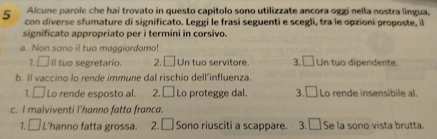 Alcune parole che hai trovato in questo capitolo sono utilizzate ancora oggi nella nostra lingua,
5 con diverse sfumature di significato. Leggi le frasi seguenti e scegli, tra le opzioni proposte, il
significato appropriato per i termini in corsivo.
a. Non sono il tuo maggiordomo!
1. □ ll tuo segretario. 2. □ Un tuo servitore. 3. □ Un tuo dipendente.
b. Il vaccino lo rende immune dal rischio dell’influenza.
1. □ Lo rende esposto al. 2. □ Lo protegge dal. 3. □ Lo rende insensibile al.
c. I malviventi l’hanno fatta franca.
1. □ L’hanno fatta grossa. 2. □ Sono riusciti a scappare. 3. □ Se la sono vista brutta.