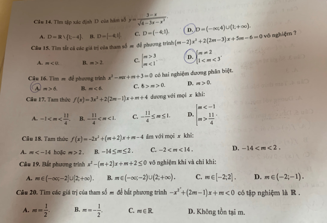 Tìm tập xác định D của hàm số y= (3-x)/sqrt(4-3x-x^2) .
A. D=Rvee  1;-4 . B. D=[-4;1]. C. D=(-4;1). D. D=(-∈fty ;4)∪ (1;+∈fty ).
Câu 15. Tìm tất cả các giá trị của tham số m để phương trình (m-2)x^2+2(2m-3)x+5m-6=0vhat  ô nghiệm ?
A. m<0. B. m>2. C. beginarrayl m>3 m<1endarray. . D. beginarrayl m!= 2 1
Câu 16. Tìm m để phương trình x^2-mx+m+3=0 có hai nghiệm dương phân biệt.
A m>6. B. m<6. C. 6>m>0. D. m>0.
Câu 17. Tam thức f(x)=3x^2+2(2m-1)x+m+4 dương với mọi x khi:
A. -1 B. - 11/4  C. - 11/4 ≤ m≤ 1. D. beginarrayl m  11/4 endarray.
Câu 18. Tam thức f(x)=-2x^2+(m+2)x+m-4 âm với mọi x khi:
A. m hoặc m>2. B. -14≤ m≤ 2. C. -2
D. -14
Câu 19. Bất phương trình x^2-(m+2)x+m+2≤ 0 vô nghiệm khi và chỉ khi:
A. m∈ (-∈fty ;-2]∪ [2;+∈fty ). B. m∈ (-∈fty ;-2)∪ (2;+∈fty ). C. m∈ [-2;2]. D. m∈ (-2;-1).
Câu 20. Tìm các giá trị của tham số m để bất phương trình -x^2+(2m-1)x+m<0</tex> có tập nghiệm là R .
A. m= 1/2 . B. m=- 1/2 . C. m∈ R. D. Không tồn tại m.