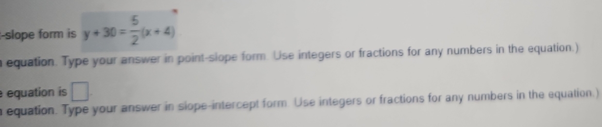 slope form is y+30= 5/2 (x+4)
n equation. Type your answer in point-slope form. Use integers or fractions for any numbers in the equation.) 
equation is □ . 
n equation. Type your answer in slope-intercept form. Use integers or fractions for any numbers in the equation.)