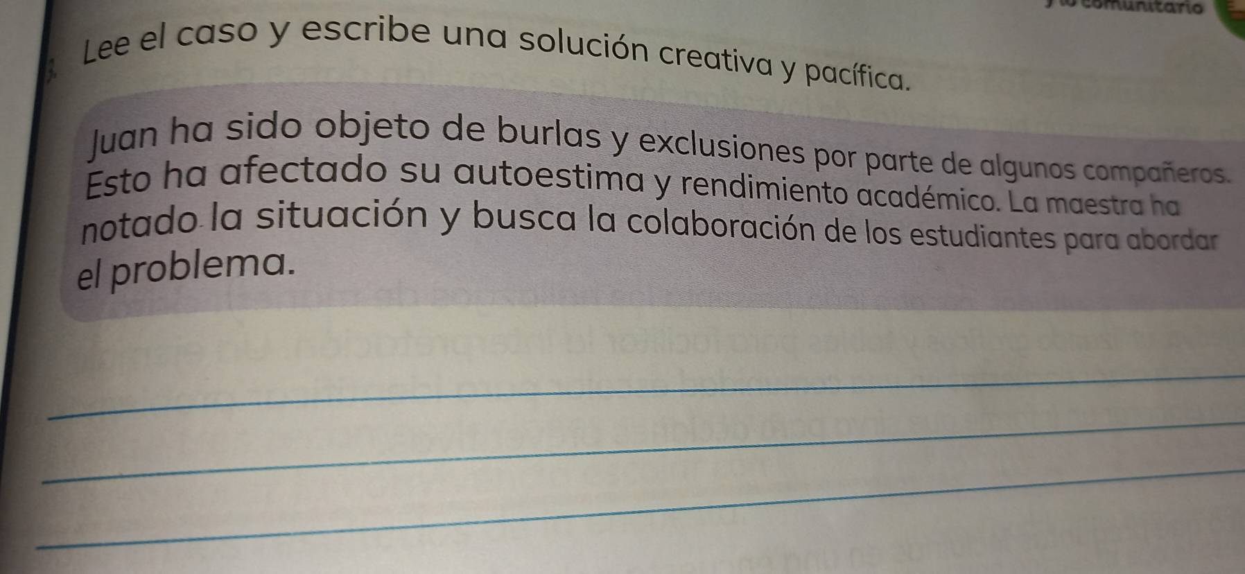 comunitario 
Lee el caso y escribe una solución creativa y pacífica. 
Juan ha sido objeto de burlas y exclusiones por parte de algunos compañeros. 
Esto ha afectado su autoestima y rendimiento académico. La maestra ha 
notado la situación y busca la colaboración de los estudiantes para abordar 
el problema. 
_ 
_ 
_