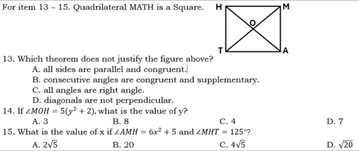 For item 13 - 15. Quadrilateral MATH is a Square. 
13. Which theorem does not justify the figure above?
A. all sides are parallel and congruent.
B. consecutive angles are congruent and supplementary.
C. all angles are right angle.
D. diagonals are not perpendicular.
14. If ∠ MOH=5(y^2+2) , what is the value of y?
A. 3 B. 8 C. 4 D. 7
15. What is the value of x if ∠ AMH=6x^2+5 and ∠ MHT=125° ?
A. 2sqrt(5) B. 20 C. 4sqrt(5) D. sqrt(20)