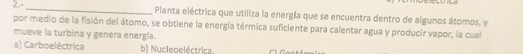 2.-_ Planta eléctrica que utiliza la energía que se encuentra dentro de algunos átomos, y
por medio de la fisión del átomo, se obtiene la energía térmica suficiente para calentar agua y producir vapor, la cual
mueve la turbina y genera energía.
a) Carboeléctrica b) Nucleoeléctrica.