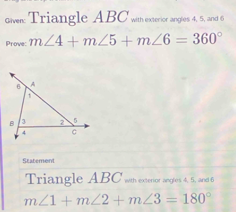 Given: Triangle ABC with exterior angles 4, 5, and 6
Prove: m∠ 4+m∠ 5+m∠ 6=360°
Statement 
Triangle ABC with exterior angles 4, 5, and 6
m∠ 1+m∠ 2+m∠ 3=180°