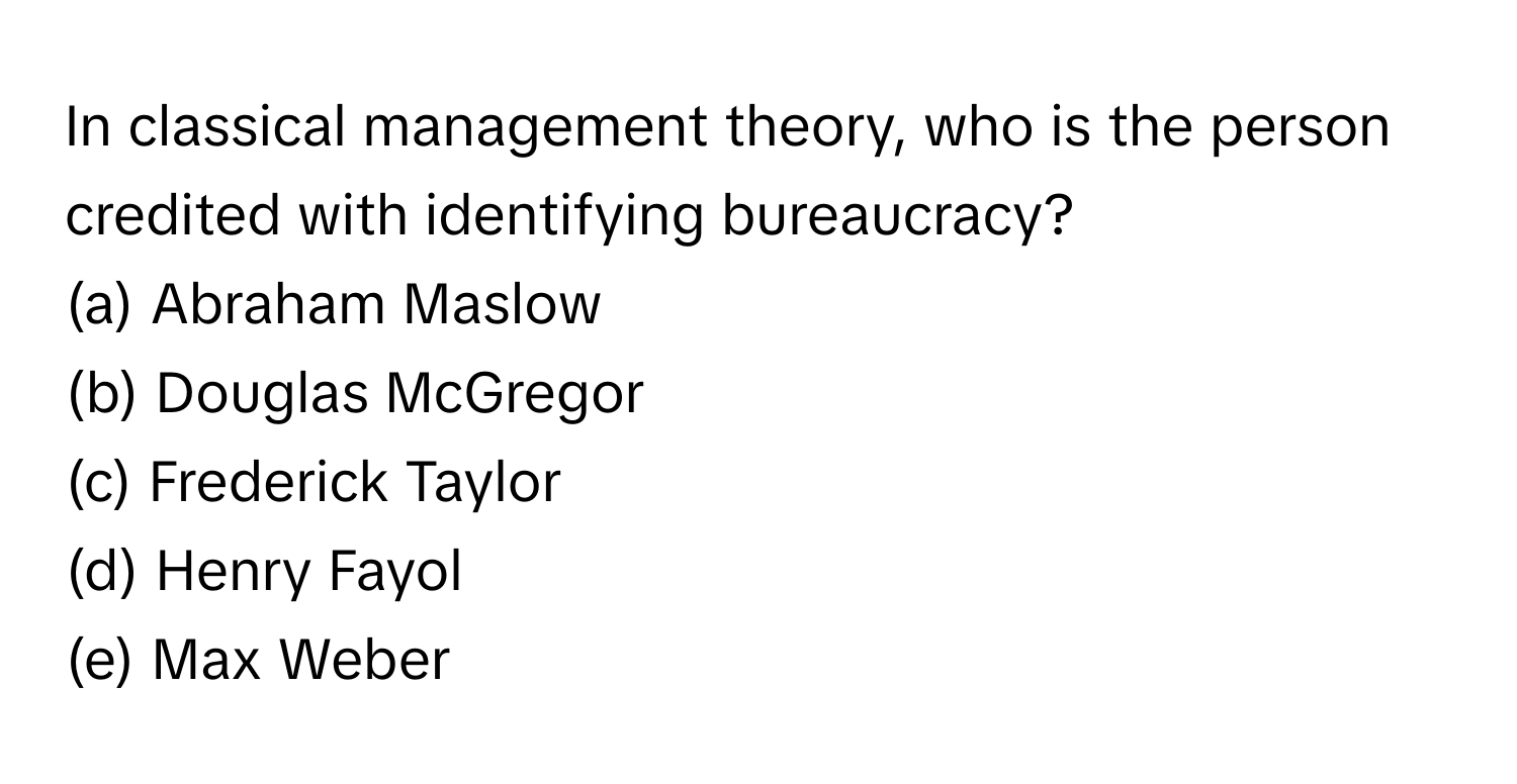 In classical management theory, who is the person credited with identifying bureaucracy? 
(a) Abraham Maslow 
(b) Douglas McGregor 
(c) Frederick Taylor 
(d) Henry Fayol 
(e) Max Weber