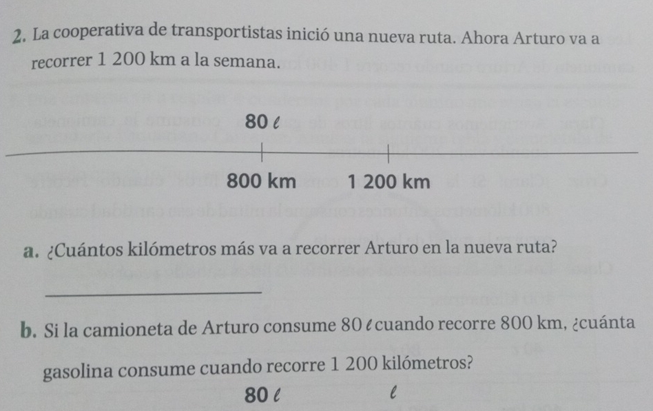 La cooperativa de transportistas inició una nueva ruta. Ahora Arturo va a 
recorrer 1 200 km a la semana.
80 l
800 km 1 200 km
a. ¿Cuántos kilómetros más va a recorrer Arturo en la nueva ruta? 
_ 
b. Si la camioneta de Arturo consume 80 ¿ cuando recorre 800 km, ¿cuánta 
gasolina consume cuando recorre 1 200 kilómetros?
80 l l