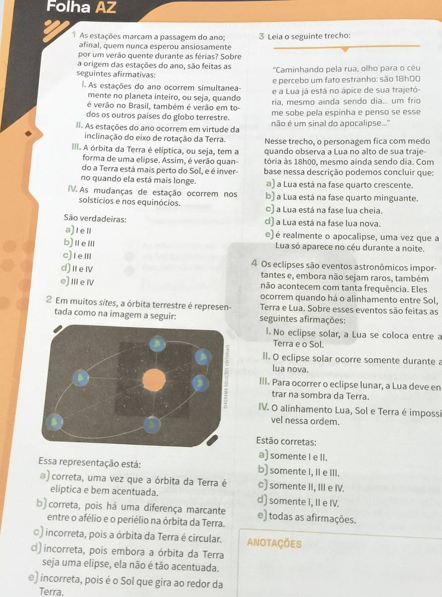 Folha AZ
As estações marcam a passagem do ano; 3 Leia o seguinte trecho:
afinal, quem nunca esperou ansiosamente
por um verão quente durante as férias? Sobre
a origem das estações do ano, são feitas as  "Caminhando pela rua, olho para o céu
seguintes afirmativas:
e percebo um fato estranho: são 18h00
As estações do ano ocorrem simultanea- e a Lua já está no ápice de sua trajetó-
mente no planeta inteiro, ou seja, quando
é verão no Brasil, também é verão em to- ria, mesmo ainda sendo dia... um frio
dos os outros países do globo terrestre. me sobe pela espinha e penso se esse
II. As estações do ano ocorrem em virtude da não é um sinal do apocalipse..."
inclinação do eixo de rotação da Terra. Nesse trecho, o personagem fica com medo
III. A órbita da Terra é elíptica, ou seja, tem a quando observa a Lua no alto de sua traje-
forma de uma elipse. Assim, é verão quan- tória às 18h00, mesmo ainda sendo dia. Com
do a Terra está mais perto do Sol, e é inver-  base nessa descrição podemos concluir que:
no quando ela está mais longe. a) a Lua está na fase quarto crescente.
IV As mudanças de estação ocorrem nos b) a Lua está na fase quarto minguante.
solstícios e nos equinócios. c) a Lua está na fase lua cheia.
São verdadeiras: d) a Lua está na fase lua nova.
a)Ie e) é realmente o apocalipse, uma vez que a
b)ⅡeⅢ Lua só aparece no céu durante a noite.
c)IeⅢ 4 Os eclipses são eventos astronômicos impor-
d)ⅡeⅣ tantes e, embora não sejam raros, também
e)ⅢeⅣ não acontecem com tanta frequência. Eles
ocorrem quando há o alinhamento entre Sol,
2 Em muitos sites, a órbita terrestre é represen- Terra e Lua. Sobre esses eventos são feitas as
tada como na imagem a seguir: seguintes afirmações:
l. No eclipse solar, a Lua se coloca entre a
Terra e o Sol.
II. O eclipse solar ocorre somente durante a
lua nova.
III. Para ocorrer o eclipse lunar, a Lua deve en
trar na sombra da Terra.
IV. O alinhamento Lua, Sol e Terra é impossí
vel nessa ordem.
Estão corretas:
a) somente I e II.
Essa representação está: b) somente I, II e III.
a) correta, uma vez que a órbita da Terra é c) somente II, III e IV.
elíptica e bem acentuada. d) somente I, II e IV.
b) correta, pois há uma diferença marcante e) todas as afirmações.
entre o afélio e o periélio na órbita da Terra.
c) incorreta, pois a órbita da Terra é circular. anotaçÕes
d) incorreta, pois embora a órbita da Terra
seja uma elipse, ela não é tão acentuada.
e) incorreta, pois é o Sol que gira ao redor da
Terra,