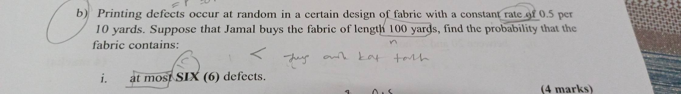 Printing defects occur at random in a certain design of fabric with a constant rate of 0.5 per
10 yards. Suppose that Jamal buys the fabric of length 100 yards, find the probability that the 
fabric contains: 
i. at most SIX (6) defects. 
(4 marks)