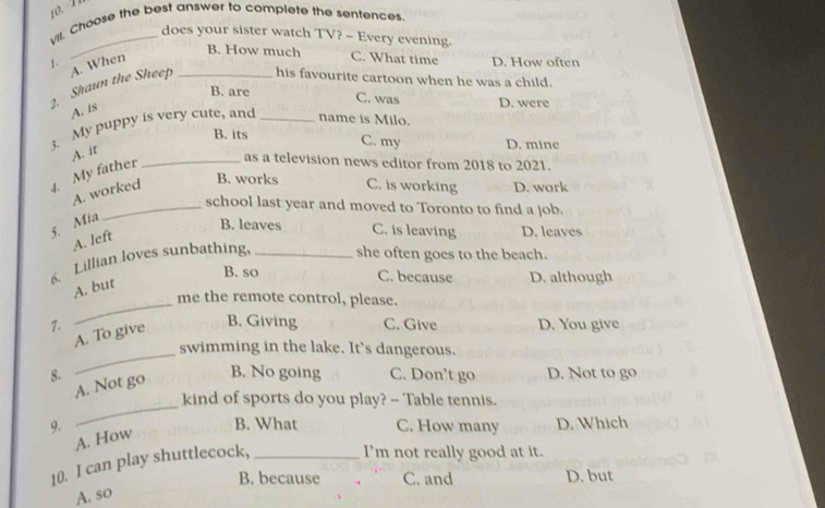 y'll. Choose the best answer to complete the sentences.
_does your sister watch TV? - Every evening.
B. How much C. What time D. How often
1. A. When_
2. Shaun the Sheep his favourite cartoon when he was a child.
B. are C. was D. were
A. is
3. My puppy is very cute, and _name is Milo.
B. its D. mine
C. my
A. it
4. My father
_as a television news editor from 2018 to 2021.
A. worked
B. works C. is working D. work
_school last year and moved to Toronto to find a job.
5. Mia
B. leaves C. is leaving D. leaves
A. left
6. Lillian loves sunbathing, _she often goes to the beach.
B. so C. because D. although
_
A. but
me the remote control, please.
B. Giving
7. C. Give D. You give
_
A. To give
swimming in the lake. It's dangerous.
8. B. No going C. Don't go D. Not to go
_
A. Not go
kind of sports do you play? - Table tennis.
9. B. What C. How many D. Which
A. How
10. I can play shuttlecock,_
I'm not really good at it.
B. because * C. and D. but
A. so