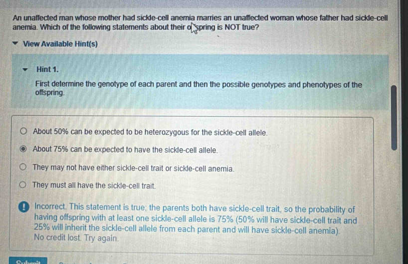 An unaffected man whose mother had sickle-cell anemia marries an unaffected woman whose father had sickle-cell
anemia. Which of the following statements about their o spring is NOT true?
View Available Hint(s)
Hint 1.
First determine the genotype of each parent and then the possible genotypes and phenotypes of the
offspring.
About 50% can be expected to be heterozygous for the sickle-cell allele.
About 75% can be expected to have the sickle-cell allele.
They may not have either sickle-cell trait or sickle-cell anemia.
They must all have the sickle-cell trait.
Incorrect. This statement is true; the parents both have sickle-cell trait, so the probability of
having offspring with at least one sickle-cell allele is 75% (50% will have sickle-cell trait and
25% will inherit the sickle-cell allele from each parent and will have sickle-cell anemia).
No credit lost. Try again.