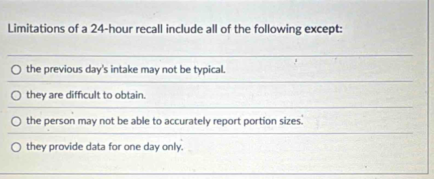 Limitations of a 24-hour recall include all of the following except:
the previous day 's intake may not be typical.
they are difficult to obtain.
the person may not be able to accurately report portion sizes.
they provide data for one day only.