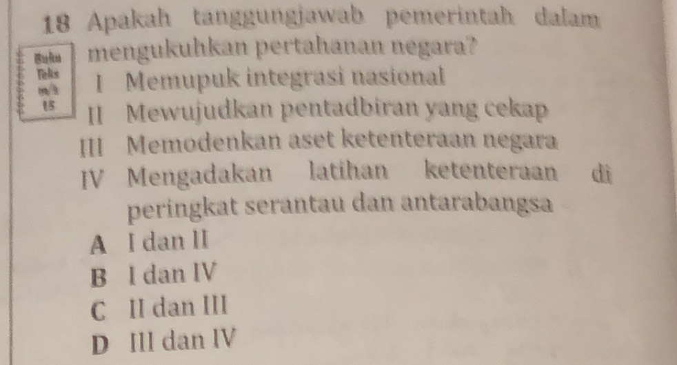 Apakah tanggungjawab pemerintah dalam
mengukuhkan pertahanan negara?
Telis I Memupuk integrasi nasional
II Mewujudkan pentadbiran yang cekap
III Memodenkan aset ketenteraan negara
JV Mengadakan latihan ketenteraan dì
peringkat serantau dan antarabangsa
A I dan II
B I dan IV
C II dan III
D IIl dan IV