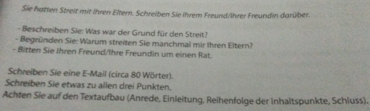 Sie hatten Streit mit Ihren Eltern. Schreiben Sie Ihrem Freund/Ihrer Freundin darüber. 
- Beschreiben Sie: Was war der Grund für den Streit? 
- Begründen Sie: Warum streiten Sie manchmal mir Ihren Eltern? 
- Bitten Sie Ihren Freund/Ihre Freundin um einen Rat. 
Schreiben Sie eine E-Mail (circa 80 Wörter). 
Schreiben Sie etwas zu allen drei Punkten. 
Achten Sie auf den Textaufbau (Anrede, Einleitung, Reihenfolge der Inhaltspunkte, Schluss).