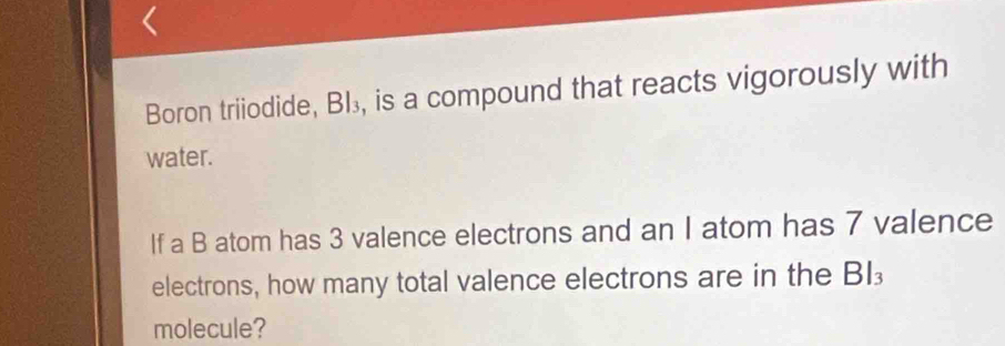 Boron triiodide, BI₃, is a compound that reacts vigorously with 
water. 
If a B atom has 3 valence electrons and an I atom has 7 valence 
electrons, how many total valence electrons are in the BI 
molecule?