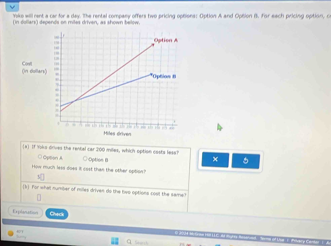 Yoko will rent a car for a day. The rental company offers two pricing options: Option A and Option B. For each pricing option, c 
(in dollars) depends on miles driven, as shown below. 
(a) If Yoko drives the rental car 200 miles, which option costs less? 
Option A Option B × 5 
How much less does it cost than the other option?
$ [ 
(b) For what number of miles driven do the two options cost the same? 
Explanation Check 
40° 
Satiry 
0 2024 McGraw Hill LLC. All Rights Reserved. Terms of Use _I Privacy Center1. A 
Search