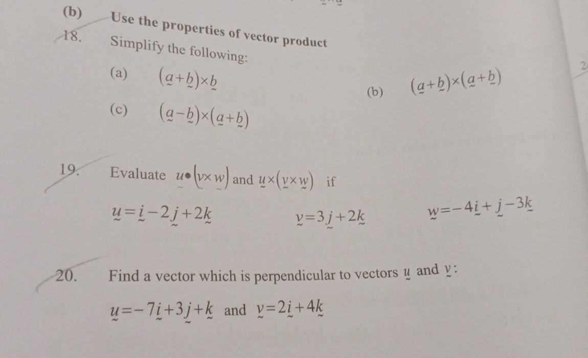 Use the properties of vector product 
18. Simplify the following: 
(a) (a+b)* b
(b) (_ a+_ b)* (_ a+_ b) 2 
(c) (a-b)* (a+b)
19. Evaluate u· (v* w) and y* (y* w) if
u=j-2j+2k
y=3j+2k
w=-4i-4_ i+_ k
20. Find a vector which is perpendicular to vectors y and y :
u=-7i+3j+k and v=2i+4k