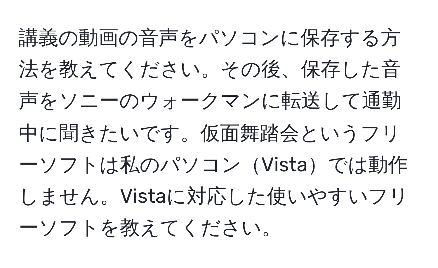 講義の動画の音声をパソコンに保存する方法を教えてください。その後、保存した音声をソニーのウォークマンに転送して通勤中に聞きたいです。仮面舞踏会というフリーソフトは私のパソコンVistaでは動作しません。Vistaに対応した使いやすいフリーソフトを教えてください。