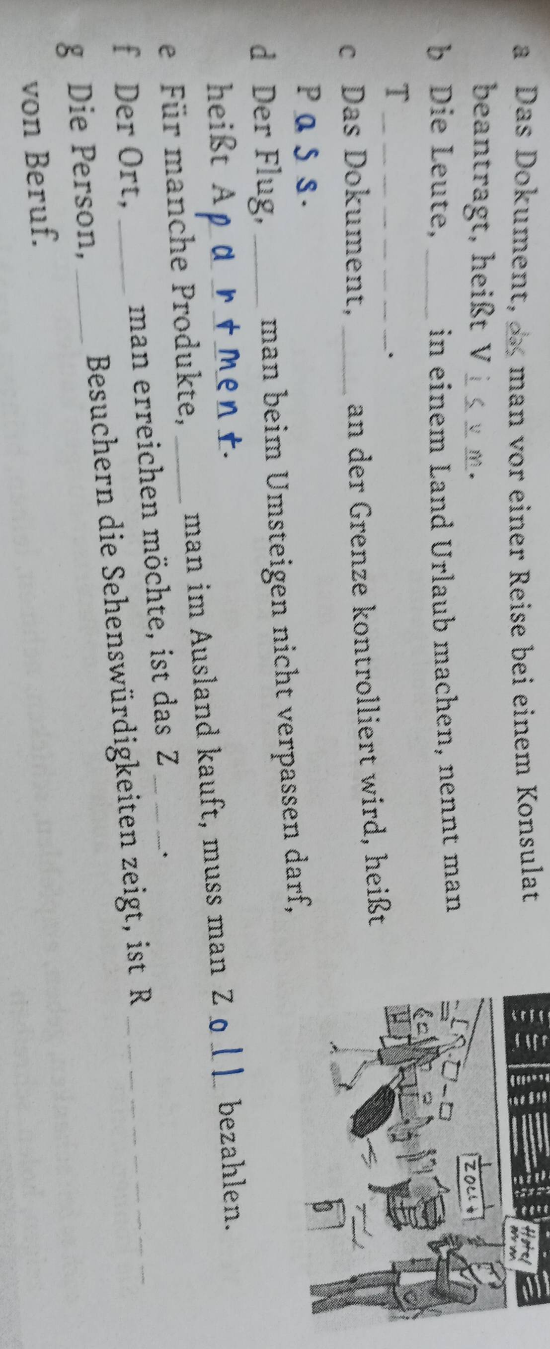 a Das Dokument, man or einer Reise bei einem Konsulat 
beantragt, heißt V_ 
* 
b Die Leute, _in einem Land Urlaub machen, nennt man 
_T 
. 
c Das Dokument,_ 
an der Grenze kontrolliert wird, heißt 
PaSs. 
d Der Flug, _man beim Umsteigen nicht verpassen darf, 
heißt Apa r t ment. 
e Für manche Produkte, _man im Ausland kauft, muss man Zo__ bezahlen. 
f Der Ort, man erreichen möchte, ist das Z 
* 
g Die Person, _ Besuchern die Sehenswürdigkeiten zeigt, ist R 
von Beruf.