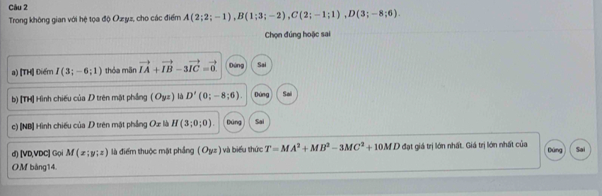 Trong không gian với hệ tọa độ Ozyz, cho các điểm A(2;2;-1), B(1;3;-2), C(2;-1;1), D(3;-8;6). 
Chọn đúng hoặc sai
a) [TH] Điểm I(3;-6;1) thỏa mãn vector IA+vector IB-3vector IC=vector 0. Đúng Sai
b) [TH] Hình chiếu của D trên mặt phầng (Oyz) là D'(0;-8;6). Đúng Sai
c) [NB] Hình chiếu của D trên mặt phầng Ox là H(3;0;0). Đùng Sai
d) [ VD, VDC ] Gọi M(x;y;z) là điểm thuộc mặt phầng (Oyz) và biểu thức T=MA^2+MB^2-3MC^2+10MD đạt giá trị lớn nhất. Giá trị lớn nhất của Đùng Sai
OM bằng14.