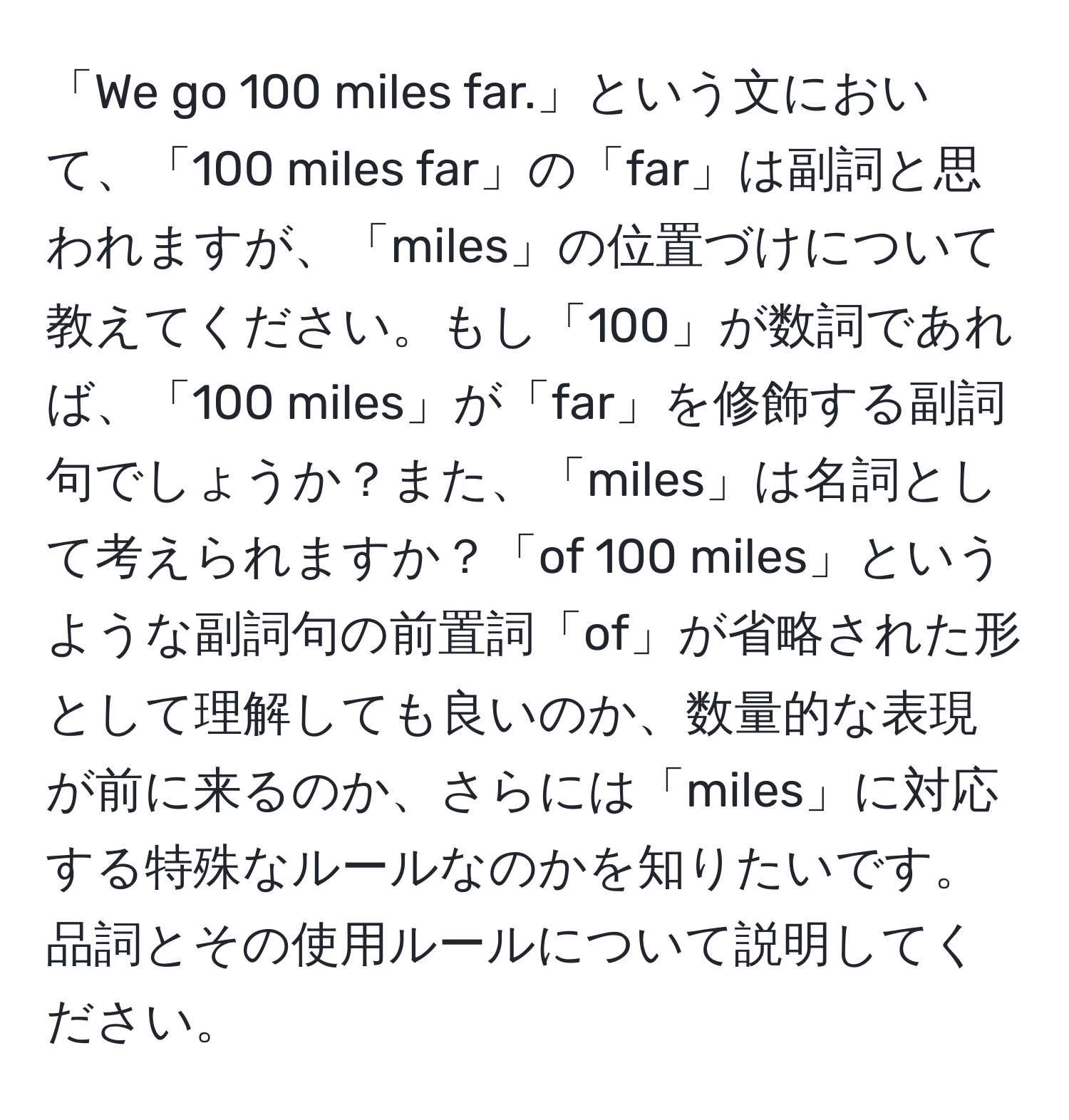 「We go 100 miles far.」という文において、「100 miles far」の「far」は副詞と思われますが、「miles」の位置づけについて教えてください。もし「100」が数詞であれば、「100 miles」が「far」を修飾する副詞句でしょうか？また、「miles」は名詞として考えられますか？「of 100 miles」というような副詞句の前置詞「of」が省略された形として理解しても良いのか、数量的な表現が前に来るのか、さらには「miles」に対応する特殊なルールなのかを知りたいです。品詞とその使用ルールについて説明してください。