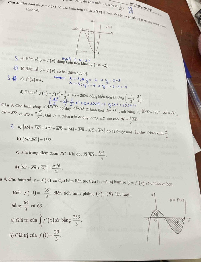 cầu trong đó có ít nhất 1 quả đò là  6/65 .
DT. 0982004581
hình vẽ
Câu 2. Cho hàm số y=f(x) có đạo hàm trên Đ và f'(x) là hàm số bậc ba có đồ thị là đường cong trong
a) Hàm số y=f(x) đồng biên trên khoảng (-∈fty ;-2).
b) Hàm số y=f(x) có hai điểm cực trị.
c) f'(2)=4.
d) Hàm số g(x)=f(x)- 1/2 x^2+x+2024 đồng biến trên khoảng (- 5/2 ;- 3/2 ).
Cầu 3. Cho hình chóp S.ABCD có đây ABCD là hình thoi tâm O, cạnh bằng α, BAD=120°,SA=SC,
SB=SD và SO= asqrt(3)/2 . Gọi P là điểm trên đường thẳng BD sao cho overline BP= 1/3 overline BD.
a) |vector MA+vector MB+vector MC+vector MD|=|vector MA-vector MB-vector MC+vector MD|Leftrightarrow M thuộc mặt cầu tâm O bán kính  a/2 .
b) (vector SB,vector BO)=135°.
c) / là trung điểm đoạn BC . Khi đó: overline SI.overline BD= 3a^2/4 .
d) |vector SA+vector SB+vector SC|= asqrt(6)/2 .
u 4. Cho hàm số y=f(x) có đạo hàm liên tục trên Đ , có thị hàm số y=f'(x) như hình vẽ bên.
Biết f(-1)=- 35/3  , diện tích hình phẳng (A), (B) lần lượt
bằng  64/3  và 63.
a) Giá trị của ∈tlimits _(-1)^4f'(x)dx bằng  253/3 .
b) Giá trị của f(1)= 29/3 .