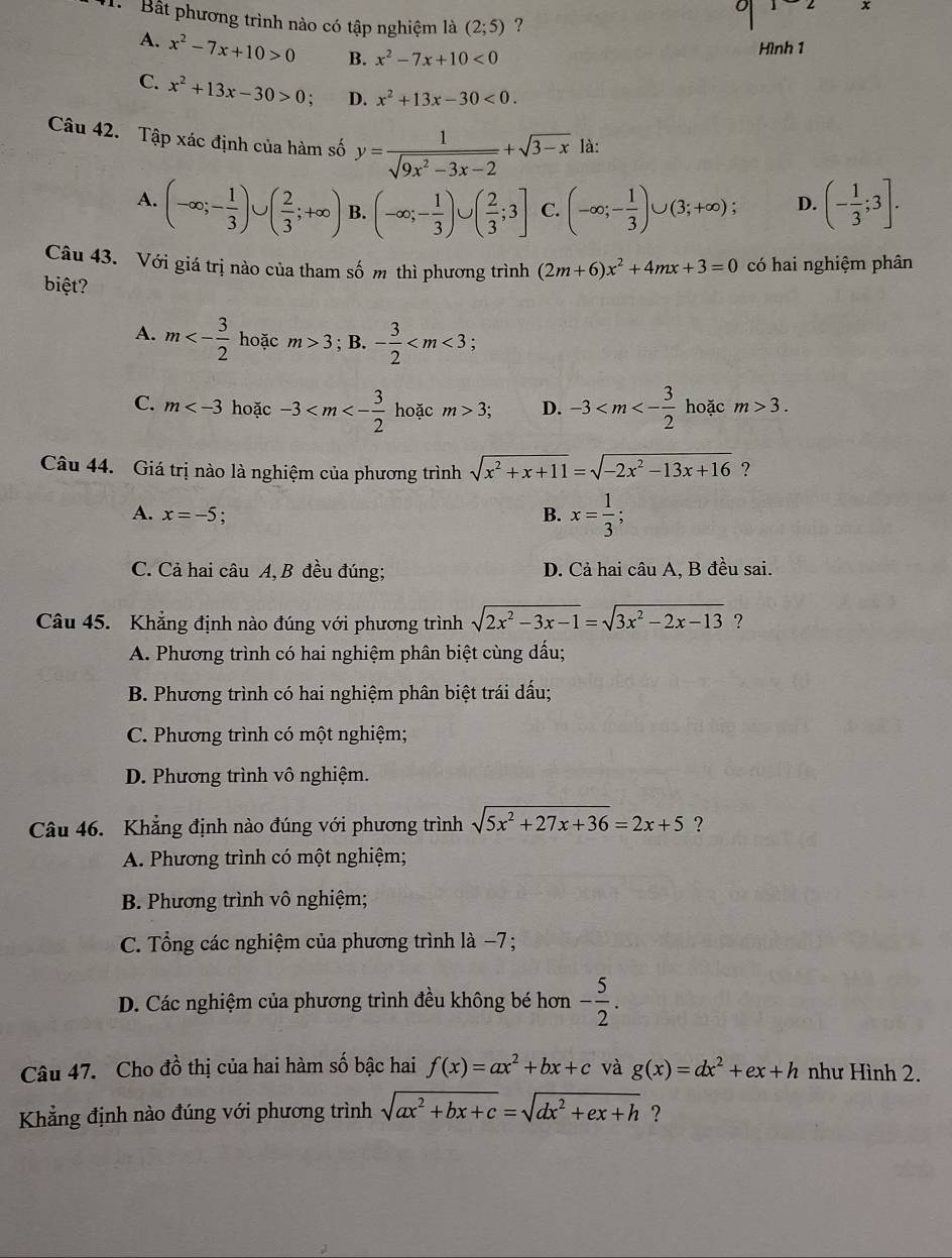 Bất phương trình nào có tập nghiệm là (2;5) ?
A. x^2-7x+10>0 B. x^2-7x+10<0</tex>
Hình 1
C. x^2+13x-30>0; D. x^2+13x-30<0.
Câu 42. Tập xác định của hàm số y= 1/sqrt(9x^2-3x-2) +sqrt(3-x) là:
A. (-∈fty ;- 1/3 )∪ ( 2/3 ;+∈fty ) B. (-∈fty ;- 1/3 )∪ ( 2/3 ;3] C. (-∈fty ;- 1/3 )∪ (3;+∈fty ); D. (- 1/3 ;3].
Câu 43. Với giá trị nào của tham số m thì phương trình (2m+6)x^2+4mx+3=0 có hai nghiệm phân
biệt?
A. m<- 3/2  hoặc m>3; B. - 3/2 
C. m hoặc -3 hoặc m>3; D. -3 hoặc m>3.
Câu 44. Giá trị nào là nghiệm của phương trình sqrt(x^2+x+11)=sqrt(-2x^2-13x+16) ?
A. x=-5. B. x= 1/3 ;
C. Cả hai câu A, B đều đúng; D. Cả hai câu A, B đều sai.
Câu 45. Khẳng định nào đúng với phương trình sqrt(2x^2-3x-1)=sqrt(3x^2-2x-13) ?
A. Phương trình có hai nghiệm phân biệt cùng dấu;
B. Phương trình có hai nghiệm phân biệt trái dấu;
C. Phương trình có một nghiệm;
D. Phương trình vô nghiệm.
Câu 46. Khẳng định nào đúng với phương trình sqrt(5x^2+27x+36)=2x+5 ?
A. Phương trình có một nghiệm;
B. Phương trình vô nghiệm;
C. Tổng các nghiệm của phương trình là −7;
D. Các nghiệm của phương trình đều không bé hơn - 5/2 .
Câu 47. Cho đồ thị của hai hàm số bậc hai f(x)=ax^2+bx+c và g(x)=dx^2+ex+h như Hình 2.
Khẳng định nào đúng với phương trình sqrt(ax^2+bx+c)=sqrt(dx^2+ex+h) ?