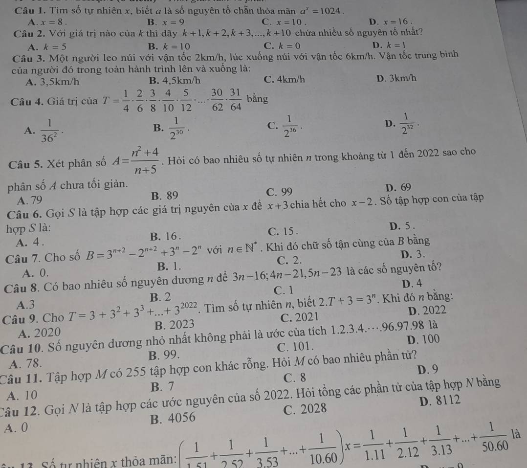 Tìm số tự nhiên x, biết a là số nguyên tố chẵn thỏa mãn a^x=1024.
A. x=8. B. x=9 C. x=10. D. x=16.
Câu 2. Với giá trị nào của k thì dãy k+1,k+2,k+3, .. k+10 chứa nhiều số nguyên tố nhất?
A. k=5 B. k=10 C. k=0 D. k=1
Câu 3. Một người leo núi với vận tốc 2km/h, lúc xuống núi với vận tốc 6km/h. Vận tốc trung bình
của người đó trong toàn hành trình lên và xuống là:
A. 3,5km/h B. 4,5km/h C. 4km/h D. 3km/h
Câu 4. Giá trị của T= 1/4 ·  2/6 ·  3/8 ·  4/10 ·  5/12 · ...·  30/62 ·  31/64  bằng
D.
A.  1/36^2 .  1/2^(30) .  1/2^(36) .  1/2^(32) .
B.
C.
Câu 5. Xét phân số A= (n^2+4)/n+5 . Hỏi có bao nhiêu số tự nhiên n trong khoảng từ 1 đến 2022 sao cho
phân số A chưa tối giản.
A. 79 B. 89 C. 99 D. 69
Câu 6. Gọi S là tập hợp các giá trị nguyên của x đề x+3 chia hết cho x-2. Số tập hợp con của tập
hợp S là:
A. 4 . B. 16 . C. 15 . D. 5 .
Câu 7. Cho số B=3^(n+2)-2^(n+2)+3^n-2^n với n∈ N^*. Khi đó chữ số tận cùng của B bằng
C. 2. D. 3.
A. 0. B. 1.
Câu 8. Có bao nhiêu số nguyên dương n để 3n-16;4n-21,5n-23 là các số nguyên tố?
C. 1
A.3 B. 2 D. 4
Câu 9. Cho T=3+3^2+3^3+...+3^(2022). Tìm số tự nhiên n, biết 2.T+3=3^n.  Khi đó n bằng:
A. 2020 B. 2023 C. 2021 D. 2022
Câu 10. Số nguyên dương nhỏ nhất không phải là ước của tích 1.2.3.4.….96.97.98 là
D. 100
A. 78. B. 99. C. 101.
Câu 11. Tập hợp M có 255 tập hợp con khác rỗng. Hỏi M có bao nhiêu phần tử? D. 9
C. 8
B. 7
A. 10
Câu 12. Gọi N là tập hợp các ước nguyên của số 2022. Hỏi tổng các phần tử của tập hợp N bằng
A. 0 B. 4056 C. 2028 D. 8112
13 Số tự nhiên x thỏa mãn: ( 1/1.51 + 1/2.52 + 1/3.53 +...+ 1/10.60 )x= 1/1.11 + 1/2.12 + 1/3.13 +...+ 1/50.60  là