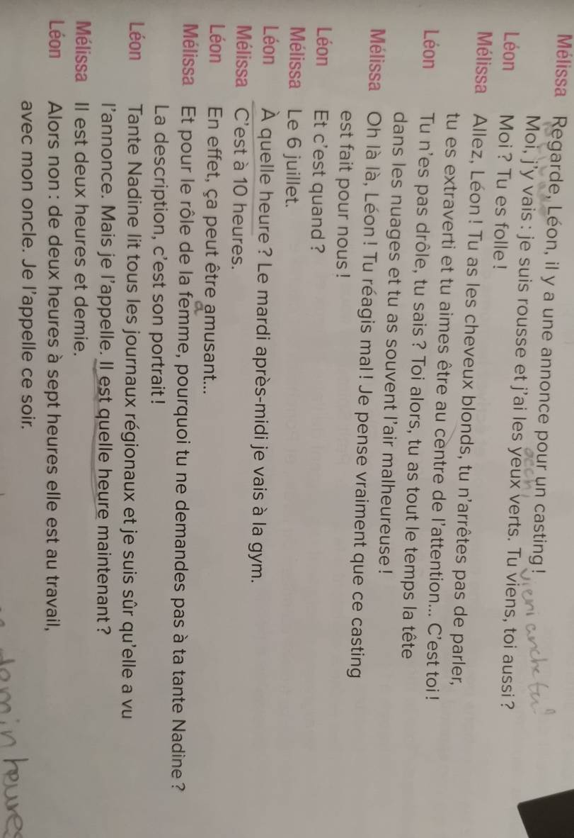 Mélissa Regarde, Léon, il y a une annonce pour un casting 
Moi, j'y vais : je suis rousse et j'ai les yeux verts. Tu viens, toi aussi ? 
Léon Moi ? Tu es folle! 
Mélissa Allez, Léon! Tu as les cheveux blonds, tu n'arrêtes pas de parler, 
tu es extraverti et tu aimes être au centre de l'attention... C'est toi ! 
Léon Tu n'es pas drôle, tu sais ? Toi alors, tu as tout le temps la tête 
dans les nuages et tu as souvent l'air malheureuse ! 
Mélissa Oh là là, Léon! Tu réagis mal! Je pense vraiment que ce casting 
est fait pour nous ! 
Léon Et c'est quand ? 
Mélissa Le 6 juillet. 
Léon À quelle heure? Le mardi après-midi je vais à la gym. 
Mélissa C'est à 10 heures. 
Léon En effet, ça peut être amusant... 
Mélissa Et pour le rôle de la femme, pourquoi tu ne demandes pas à ta tante Nadine? 
La description, c'est son portrait! 
Léon Tante Nadine lit tous les journaux régionaux et je suis sûr qu'elle a vu 
l'annonce. Mais je l'appelle. Il est quelle heure maintenant? 
Mélissa II est deux heures et demie. 
Léon Alors non : de deux heures à sept heures elle est au travail, 
avec mon oncle. Je l’appelle ce soir.