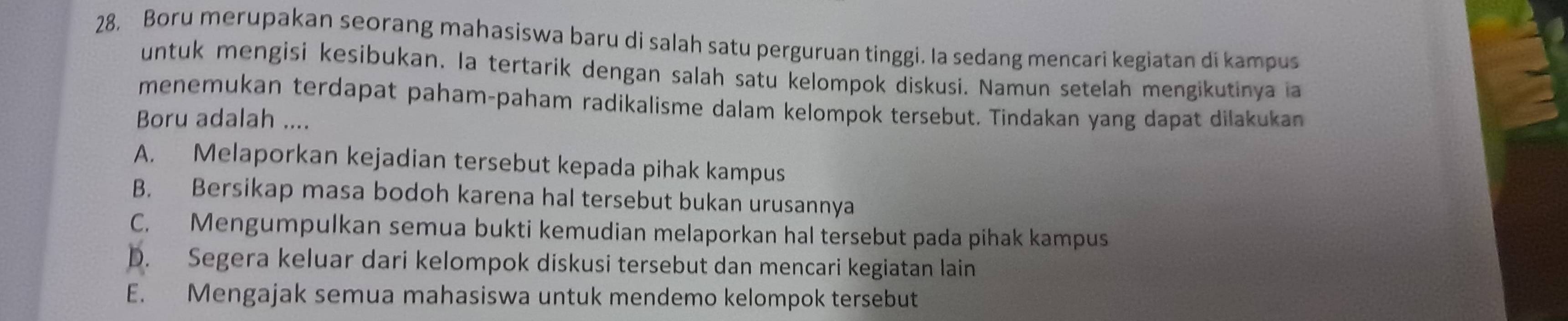 28, Boru merupakan seorang mahasiswa baru di salah satu perguruan tinggi. Ia sedang mencari kegiatan di kampus
untuk mengisi kesibukan. la tertarik dengan salah satu kelompok diskusi. Namun setelah mengikutinya ia
menemukan terdapat paham-paham radikalisme dalam kelompok tersebut. Tindakan yang dapat dilakukan
Boru adalah ....
A. Melaporkan kejadian tersebut kepada pihak kampus
B. Bersikap masa bodoh karena hal tersebut bukan urusannya
C. Mengumpulkan semua bukti kemudian melaporkan hal tersebut pada pihak kampus
D. Segera keluar dari kelompok diskusi tersebut dan mencari kegiatan lain
E. Mengajak semua mahasiswa untuk mendemo kelompok tersebut