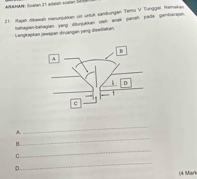 ARAHAN: Soalan 21 adalah soalan berel 
21. Rajah dibawah menunjukkan ciri untuk sambungan Temu V Tunggal. Namakan 
bahagian-bahagian yang ditunjukkan oleh anak panah pada gambarajah. 
Lengkapkan jawapan diruangan yang disediakan. 
A. 
_ 
B. 
_ 
C. 
_ 
_ 
D. 
(4 Mark