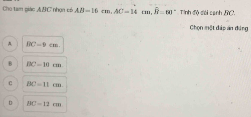 Cho tam giác ABC nhọn có AB=16cm, AC=14cm, widehat B=60°. Tính độ dài cạnh BC.
Chọn một đáp án đúng
A BC=9cm.
B BC=10cm.
C BC=11cm.
D BC=12cm.