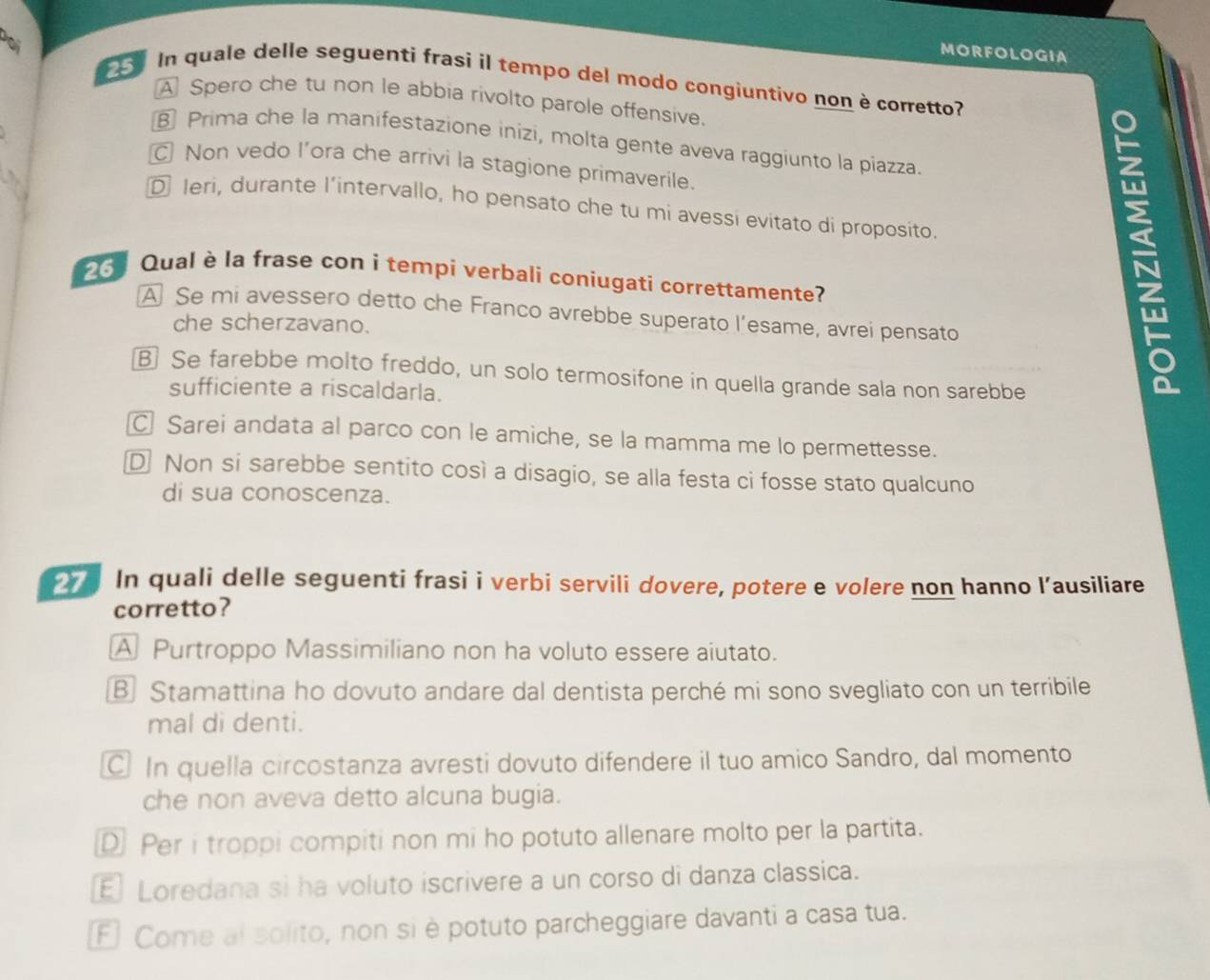 MORFOLOGIA
In quale delle seguenti frasi il tempo del modo congiuntivo non è corretto?
A Spero che tu non le abbia rivolto parole offensive.
Prima che la manifestazione inizi, molta gente aveva raggiunto la piazza.
Non vedo l’ora che arrivi la stagione primaverile.
、
D Ieri, durante l’intervallo, ho pensato che tu mi avessi evitato di proposito.
6 Qual è la frase con i tempi verbali coniugati correttamente?
A Se mi avessero detto che Franco avrebbe superato l’esame, avrei pensato
che scherzavano.
B Se farebbe molto freddo, un solo termosifone in quella grande sala non sarebbe
sufficiente a riscaldarla.
N
C Sarei andata al parco con le amiche, se la mamma me lo permettesse.
D Non si sarebbe sentito così a disagio, se alla festa ci fosse stato qualcuno
di sua conoscenza.
In quali delle seguenti frasi i verbi servili dovere, potere e volere non hanno l’ausiliare
corretto?
A Purtroppo Massimiliano non ha voluto essere aiutato.
B Stamattina ho dovuto andare dal dentista perché mi sono svegliato con un terribile
mal di denti.
In quella circostanza avresti dovuto difendere il tuo amico Sandro, dal momento
che non aveva detto alcuna bugia.
D Per i troppi compiti non mi ho potuto allenare molto per la partita.
E Loredana si ha voluto iscrivere a un corso di danza classica.
Fl Come al solito, non si è potuto parcheggiare davanti a casa tua.