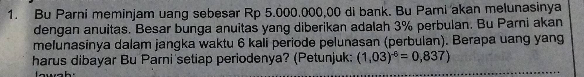 Bu Parni meminjam uang sebesar Rp 5.000.000,00 di bank. Bu Parni akan melunasinya 
dengan anuitas. Besar bunga anuitas yang diberikan adalah 3% perbulan. Bu Parni akan 
melunasinya dalam jangka waktu 6 kali periode pelunasan (perbulan). Berapa uang yang 
harus dibayar Bu Parni setiap periodenya? (Petunjuk: (1,03)^-6=0,837)