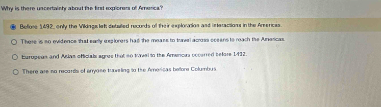 Why is there uncertainty about the first explorers of America?
Before 1492, only the Vikings left detailed records of their exploration and interactions in the Americas.
There is no evidence that early explorers had the means to travel across oceans to reach the Americas.
European and Asian officials agree that no travel to the Americas occurred before 1492.
There are no records of anyone traveling to the Americas before Columbus.