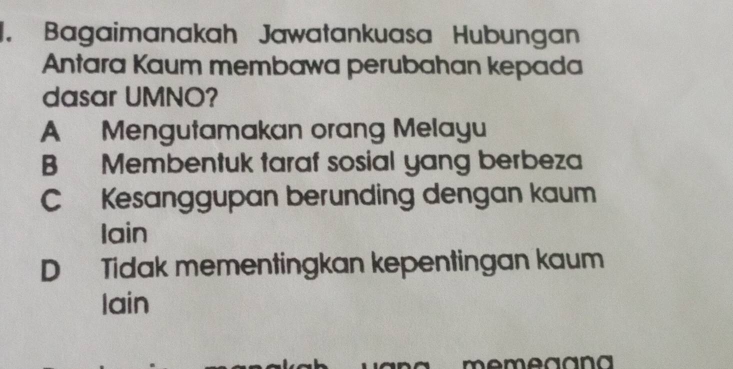 Bagaimanakah Jawatankuasa Hubungan
Antara Kaum membawa perubahan kepada
dasar UMNO?
A Mengutamakan orang Melayu
B Membentuk taraf sosial yang berbeza
C Kesanggupan berunding dengan kaum
Iain
D Tidak mementingkan kepentingan kaum
lain
memeaana