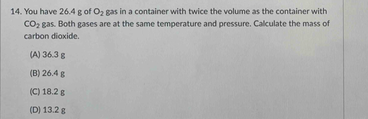 You have 26.4 g of O_2 gas in a container with twice the volume as the container with
CO_2 gas. Both gases are at the same temperature and pressure. Calculate the mass of
carbon dioxide.
(A) 36.3 g
(B) 26.4 g
(C) 18.2 g
(D) 13.2 g