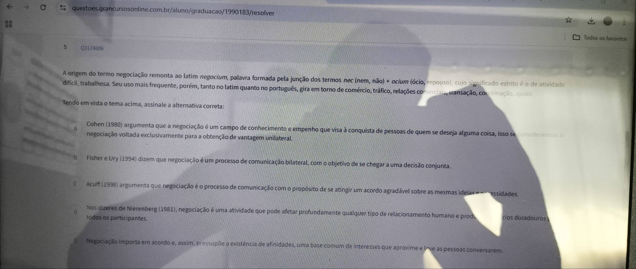 Todos os favoritos
5 Q3174606
A origem do termo negociação remonta ao latim negocium, palavra formada pela junção dos termos nec (nem, não) + ocium (ócio, repouso), cujo significado estrito é o de atividade
difícil, trabalhosa. Seu uso mais frequente, porém, tanto no latim quanto no português, gira em torno de comércio, tráfico, relações comerciais, transação, combinação, ajustes
Tendo em vista o tema acima, assinale a alternativa correta:
Cohen (1980) argumenta que a negociação é um campo de conhecimento e empenho que visa à conquista de pessoas de quem se deseja alguma coisa, isso se considerarmos a
negociação voltada exclusivamente para a obtenção de vantagem unilateral.
B Fisher e Ury (1994) dizem que negociação é um processo de comunicação bilateral, com o objetivo de se chegar a uma decisão conjunta.
C Acuff (1998) argumenta que negociação é o processo de comunicação com o propósito de se atingir um acordo agradável sobre as mesmas ideias e no ressidades.
D
Nos dizeres de Nierenberg (1981), negociação é uma atividade que pode afetar profundamente qualquer tipo de relacionamento humano e produ cios duradouros 
todos os participantes.
Negociação importa em acordo e, assim, pressupõe a existência de afinidades, uma base comum de interesses que aproxime e lõve as pessoas conversarem.