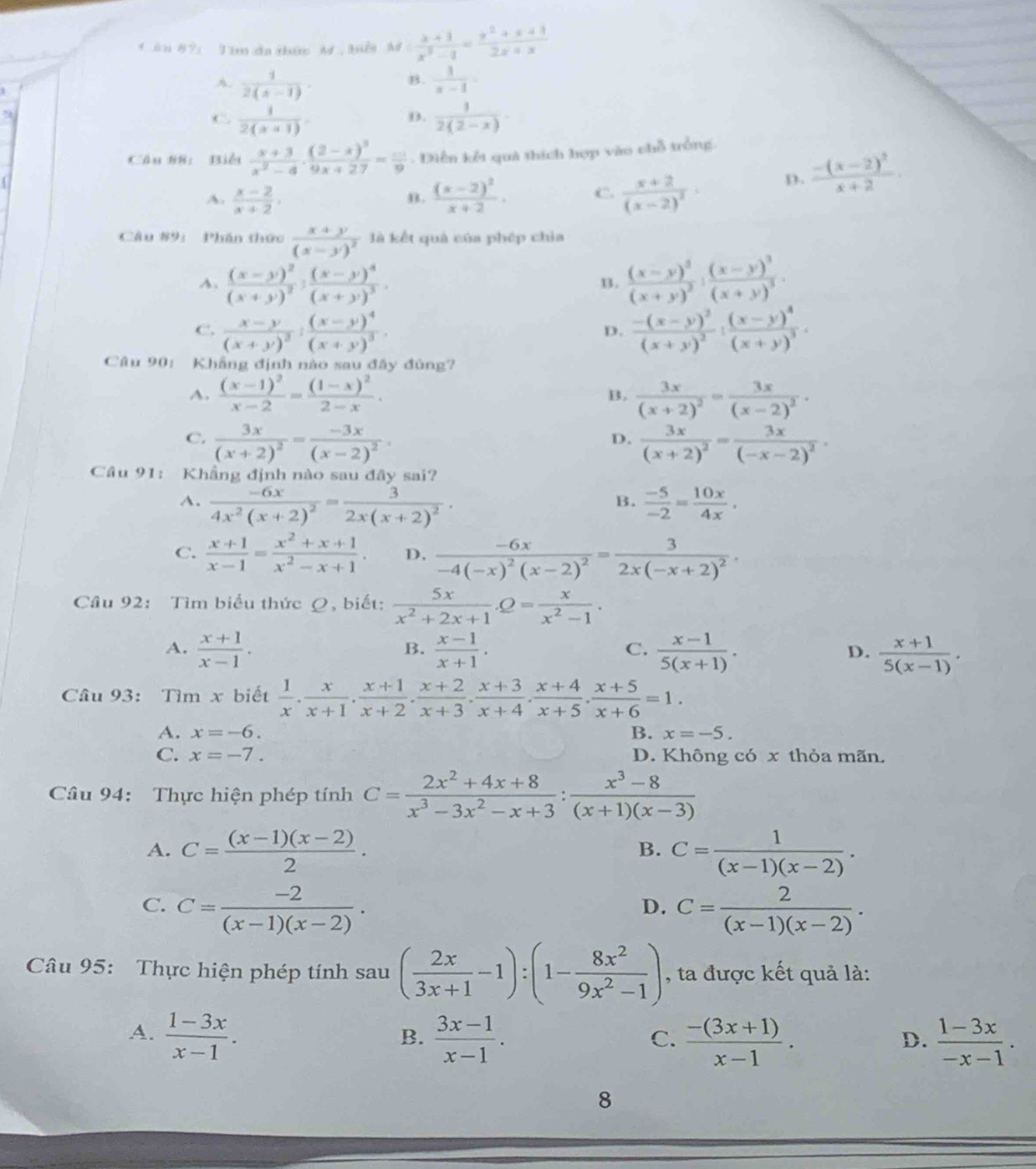 Cần 87: Tím đa thức M biểi M: (x+1)/x^2-1 = (x^2+x+1)/2x+x 
A.  1/2(x-1)   1/x-4 =
B.
9
C.  1/2(x+1)   1/2(2-x) 
D.
Câu 88: Biểi  (x+3)/x^2-4 · frac (2-x)^39x+27= □ /9 . Diễn kết quả thích hợp vào chỗ trồng.
A.  (x-2)/x+2 . frac (x-2)^2x+2. C. frac x+2(x-2)^2· D. frac -(x-2)^2x+2.
B.
Câu 89:  Phần thức frac x+y(x-y)^2 là kết quả của phép chia
A. frac (x-y)^2(x+y)^2:frac (x-y)^4(x+y)^3. frac (x-y)^3(x+y)^2:frac (x-y)^3(x+y)^3.
B.
C. frac x-y(x+y)^2:frac (x-y)^4(x+y)^3. frac -(x-y)^2(x+y)^2:frac (x-y)^4(x+y)^3.
D.
Câu 90: Khẳng định nào sau đây đúng?
A. frac (x-1)^2x-2=frac (1-x)^22-x. frac 3x(x+2)^2=frac 3x(x-2)^2·
B.
C. frac 3x(x+2)^2=frac -3x(x-2)^2 frac 3x(x+2)^2=frac 3x(-x-2)^2,
D.
Câu 91: Khẳng định nào sau đây sai?
A. frac -6x4x^2(x+2)^2=frac 32x(x+2)^2.  (-5)/-2 = 10x/4x ,
B.
C.  (x+1)/x-1 = (x^2+x+1)/x^2-x+1 . D, frac -6x-4(-x)^2(x-2)^2=frac 32x(-x+2)^2.
Câu 92: Tìm biểu thức Q, biết:  5x/x^2+2x+1 .Q= x/x^2-1 .
A.  (x+1)/x-1 .  (x-1)/x+1 .  (x-1)/5(x+1) .  (x+1)/5(x-1) .
B.
C.
D.
Câu 93: Tìm x biết  1/x ·  x/x+1 ·  (x+1)/x+2 ·  (x+2)/x+3 ·  (x+3)/x+4 ·  (x+4)/x+5 ·  (x+5)/x+6 =1.
A. x=-6. B. x=-5.
C. x=-7. D. Không có x thỏa mãn.
Câu 94: Thực hiện phép tính C= (2x^2+4x+8)/x^3-3x^2-x+3 : (x^3-8)/(x+1)(x-3) 
A. C= ((x-1)(x-2))/2 . B. C= 1/(x-1)(x-2) .
C. C= (-2)/(x-1)(x-2) . C= 2/(x-1)(x-2) .
D.
Câu 95: Thực hiện phép tính sau ( 2x/3x+1 -1):(1- 8x^2/9x^2-1 ) , ta được kết quả là:
A.  (1-3x)/x-1 .  (3x-1)/x-1 .  (-(3x+1))/x-1 .  (1-3x)/-x-1 .
B.
C.
D.
8