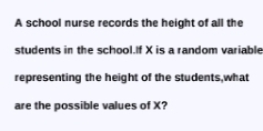 A school nurse records the height of all the 
students in the school.If X is a random variable 
representing the height of the students,what 
are the possible values of X?